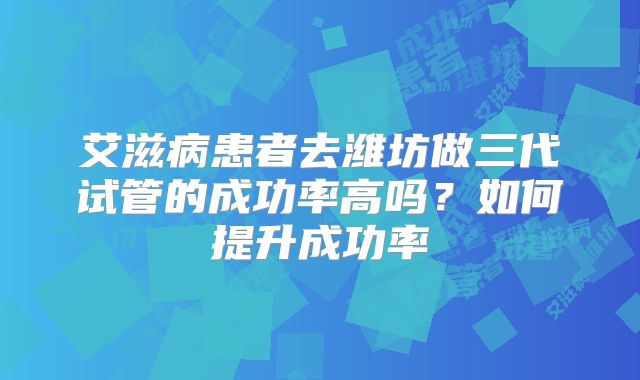艾滋病患者去潍坊做三代试管的成功率高吗？如何提升成功率