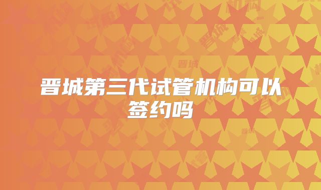 晋城第三代试管机构可以签约吗