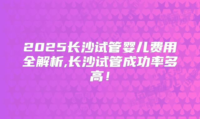 2025长沙试管婴儿费用全解析,长沙试管成功率多高！
