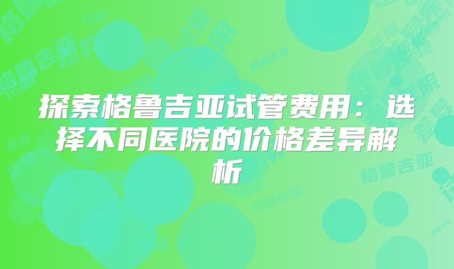 探索格鲁吉亚试管费用：选择不同医院的价格差异解析