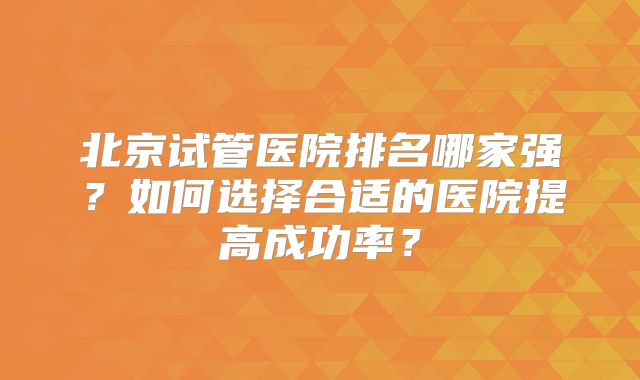 北京试管医院排名哪家强？如何选择合适的医院提高成功率？