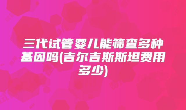 三代试管婴儿能筛查多种基因吗(吉尔吉斯斯坦费用多少)
