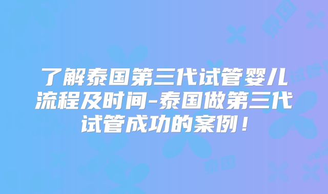 了解泰国第三代试管婴儿流程及时间-泰国做第三代试管成功的案例!