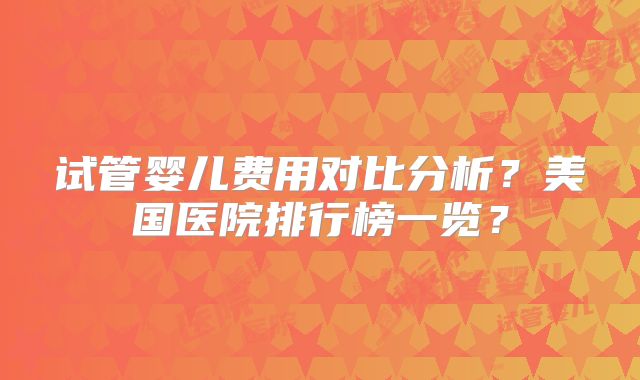 试管婴儿费用对比分析？美国医院排行榜一览？