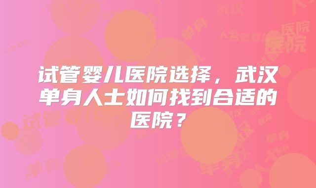 试管婴儿医院选择，武汉单身人士如何找到合适的医院？