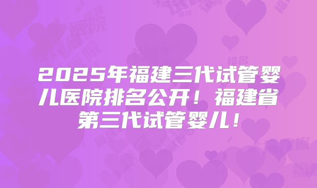 2025年福建三代试管婴儿医院排名公开！福建省第三代试管婴儿！
