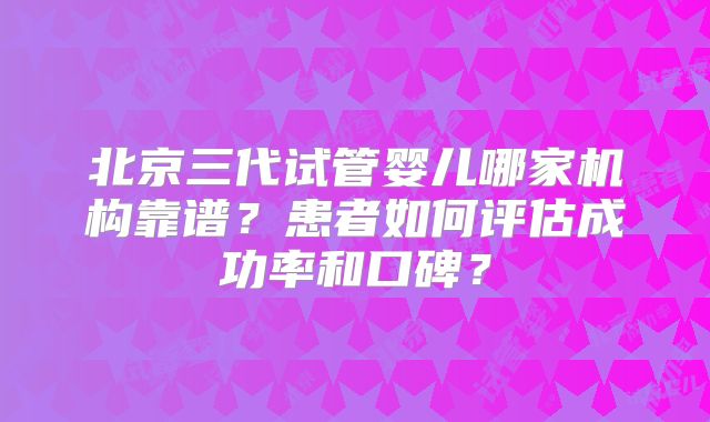 北京三代试管婴儿哪家机构靠谱？患者如何评估成功率和口碑？