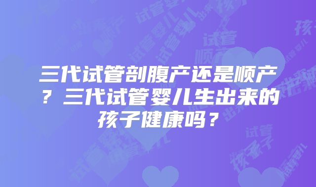 三代试管剖腹产还是顺产？三代试管婴儿生出来的孩子健康吗？