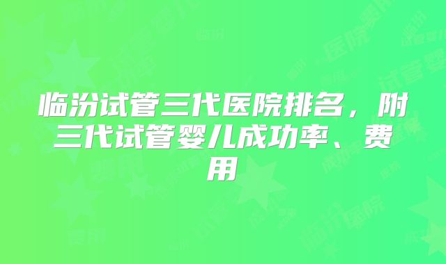 临汾试管三代医院排名,附三代试管婴儿成功率、费用