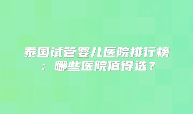 泰国试管婴儿医院排行榜：哪些医院值得选？