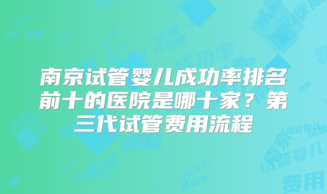 南京试管婴儿成功率排名前十的医院是哪十家？第三代试管费用流程
