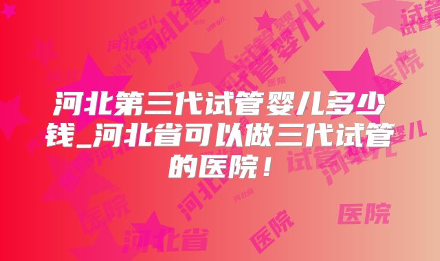 河北第三代试管婴儿多少钱_河北省可以做三代试管的医院!