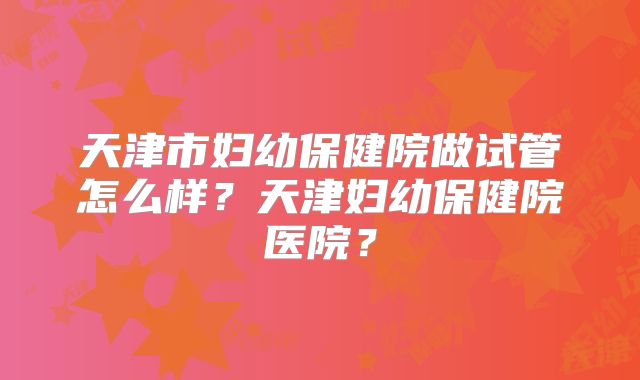 天津市妇幼保健院做试管怎么样？天津妇幼保健院医院？