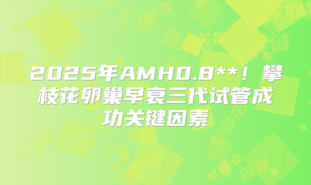 2025年AMH0.8**！攀枝花卵巢早衰三代试管成功关键因素