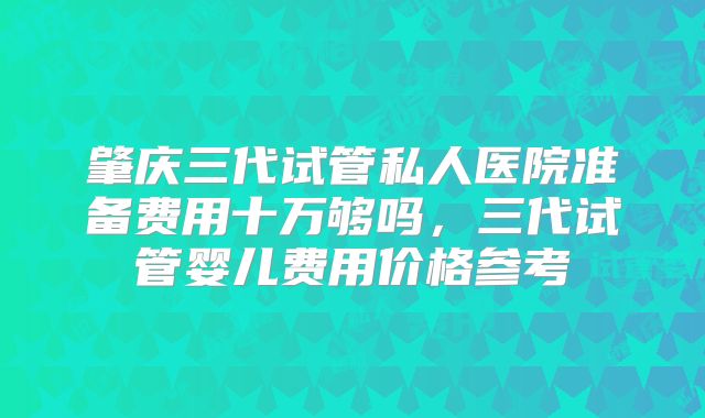 肇庆三代试管私人医院准备费用十万够吗，三代试管婴儿费用价格参考