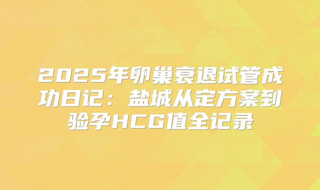 2025年卵巢衰退试管成功日记：盐城从定方案到验孕HCG值全记录