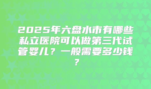 2025年六盘水市有哪些私立医院可以做第三代试管婴儿？一般需要多少钱？