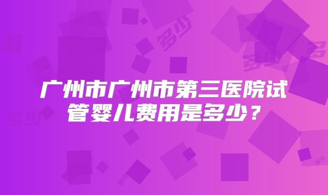 广州市广州市第三医院试管婴儿费用是多少？