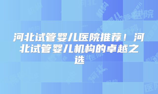 河北试管婴儿医院推荐！河北试管婴儿机构的卓越之选