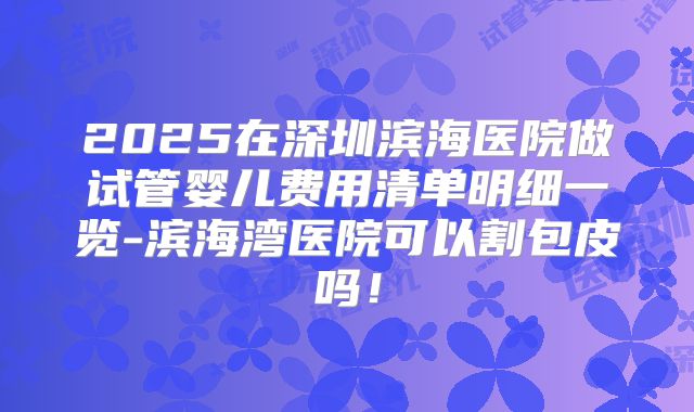 2025在深圳滨海医院做试管婴儿费用清单明细一览-滨海湾医院可以割包皮吗!