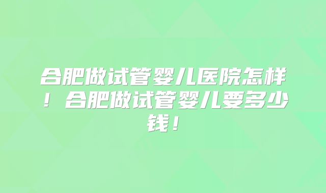 合肥做试管婴儿医院怎样！合肥做试管婴儿要多少钱！