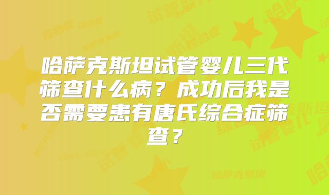 哈萨克斯坦试管婴儿三代筛查什么病？成功后我是否需要患有唐氏综合症筛查？