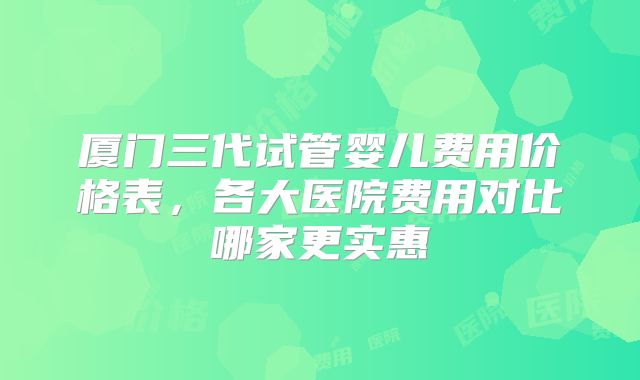 厦门三代试管婴儿费用价格表，各大医院费用对比哪家更实惠