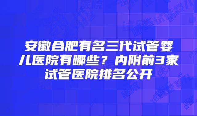 安徽合肥有名三代试管婴儿医院有哪些？内附前3家试管医院排名公开