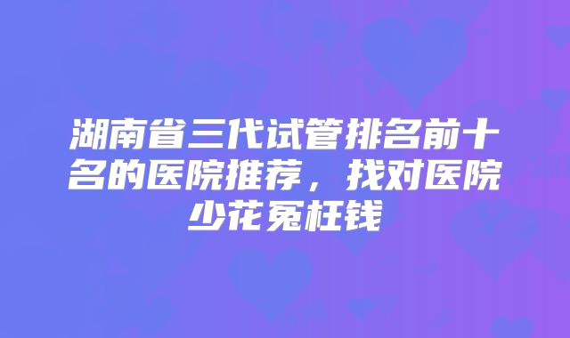 湖南省三代试管排名前十名的医院推荐,找对医院少花冤枉钱