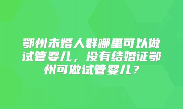 鄂州未婚人群哪里可以做试管婴儿,没有结婚证鄂州可做试管婴儿?