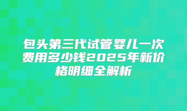 包头第三代试管婴儿一次费用多少钱2025年新价格明细全解析