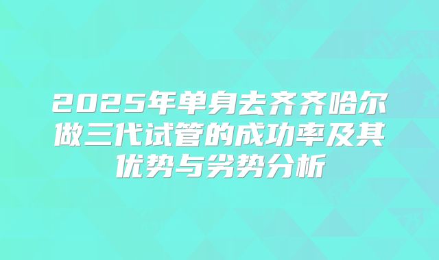 2025年单身去齐齐哈尔做三代试管的成功率及其优势与劣势分析