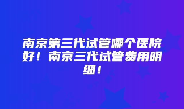 南京第三代试管哪个医院好！南京三代试管费用明细！