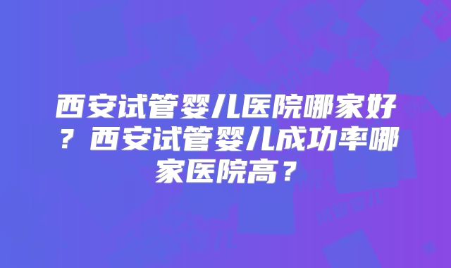 西安试管婴儿医院哪家好？西安试管婴儿成功率哪家医院高？