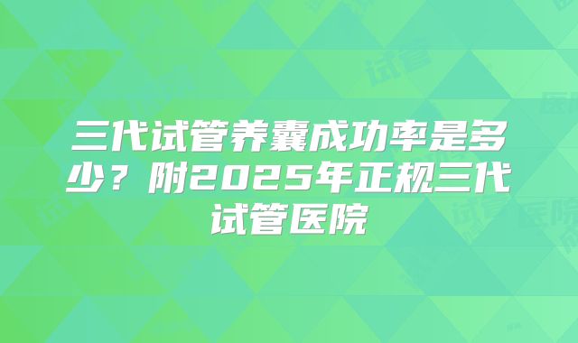 三代试管养囊成功率是多少？附2025年正规三代试管医院