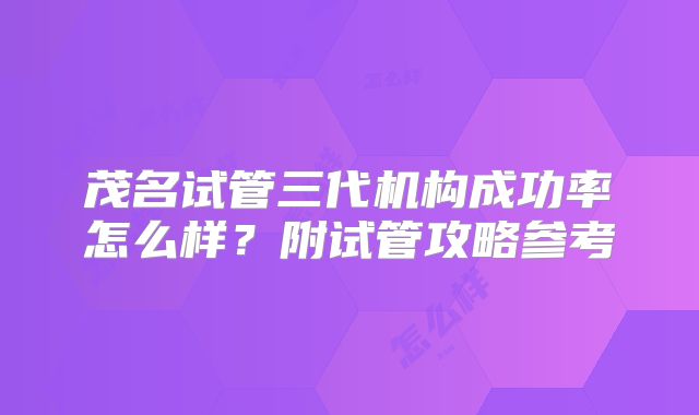 茂名试管三代机构成功率怎么样?附试管攻略参考