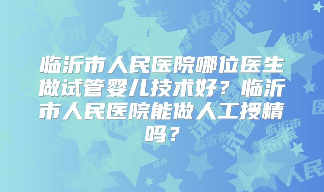 临沂市人民医院哪位医生做试管婴儿技术好？临沂市人民医院能做人工授精吗？