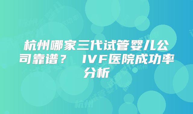 杭州哪家三代试管婴儿公司靠谱？ IVF医院成功率分析