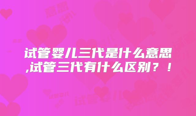 试管婴儿三代是什么意思,试管三代有什么区别？！