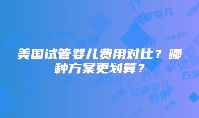 美国试管婴儿费用对比？哪种方案更划算？