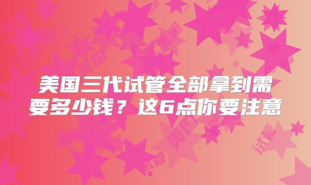 美国三代试管全部拿到需要多少钱？这6点你要注意