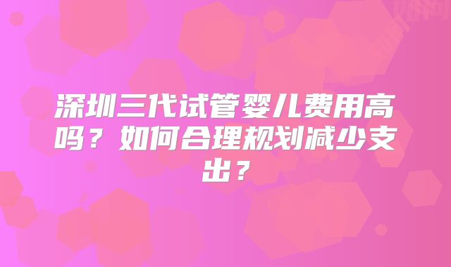 深圳三代试管婴儿费用高吗？如何合理规划减少支出？