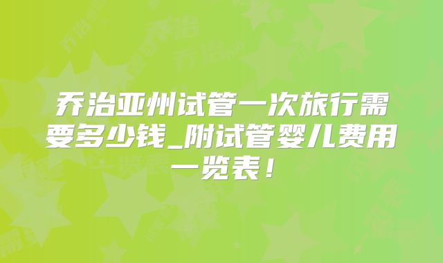 乔治亚州试管一次旅行需要多少钱_附试管婴儿费用一览表！