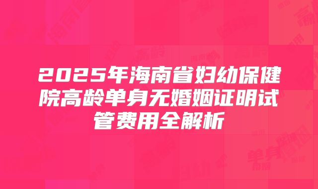 2025年海南省妇幼保健院高龄单身无婚姻证明试管费用全解析