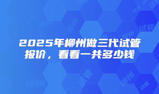 2025年柳州做三代试管报价,看看一共多少钱