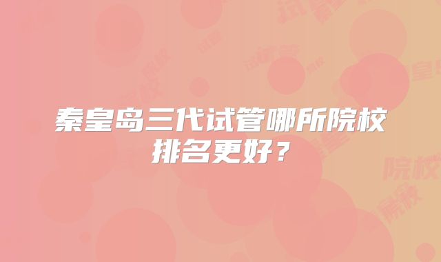 秦皇岛三代试管哪所院校排名更好?