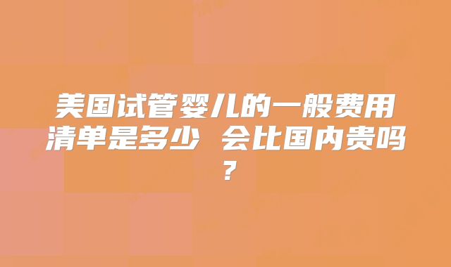 美国试管婴儿的一般费用清单是多少 会比国内贵吗？