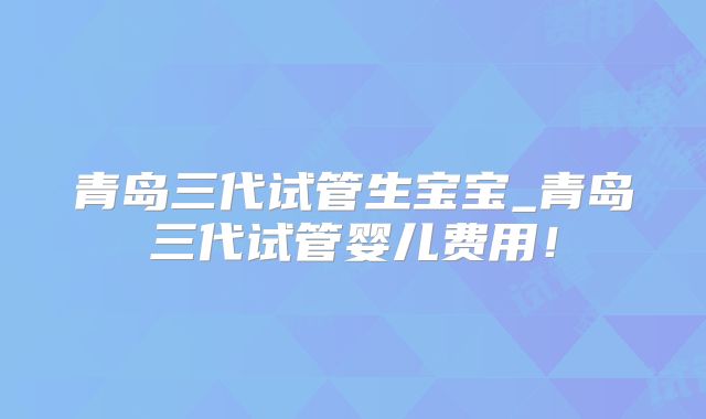 青岛三代试管生宝宝_青岛三代试管婴儿费用！