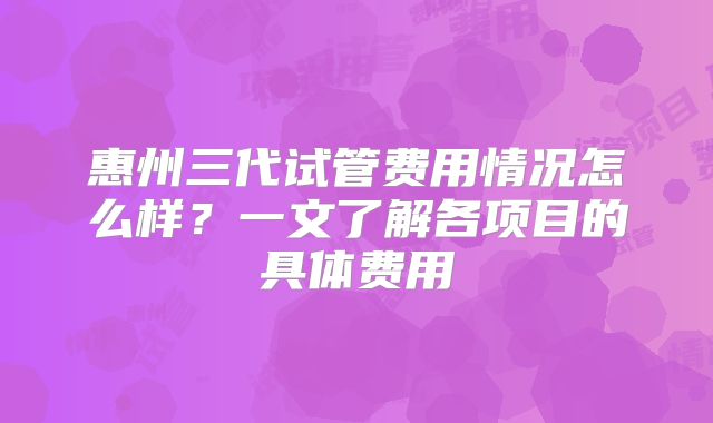 惠州三代试管费用情况怎么样？一文了解各项目的具体费用