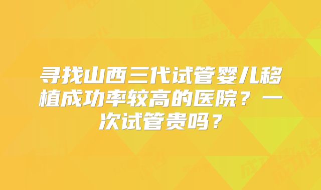 寻找山西三代试管婴儿移植成功率较高的医院？一次试管贵吗？